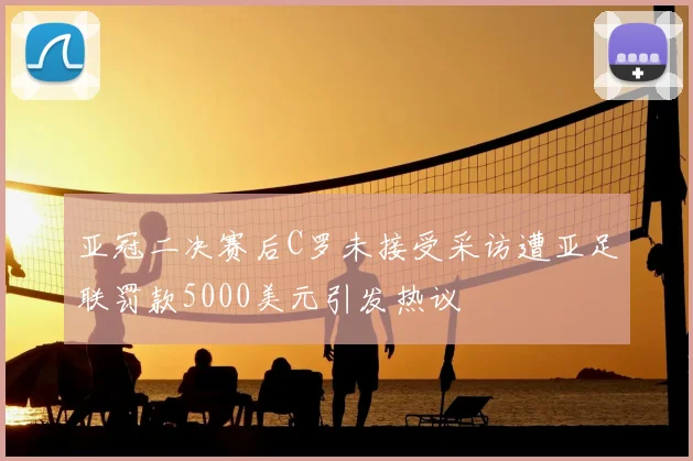 亚冠二决赛后C罗未接受采访遭亚足联罚款5000美元引发热议