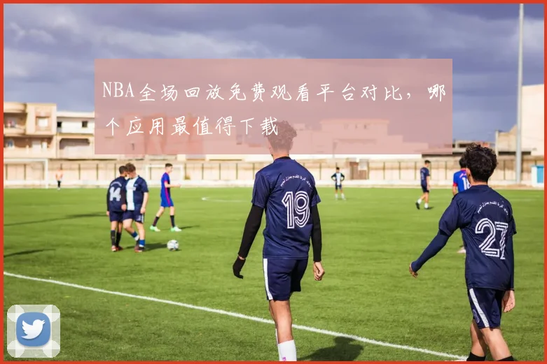 NBA全场回放免费观看平台对比，哪个应用最值得下载