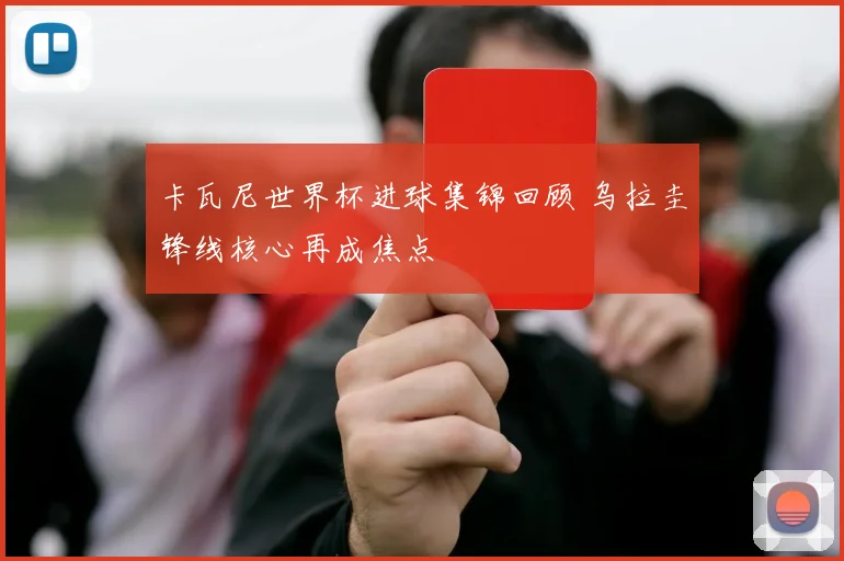 卡瓦尼世界杯进球集锦回顾 乌拉圭锋线核心再成焦点