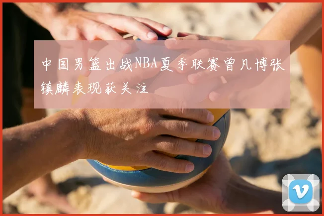 中国男篮出战NBA夏季联赛曾凡博张镇麟表现获关注