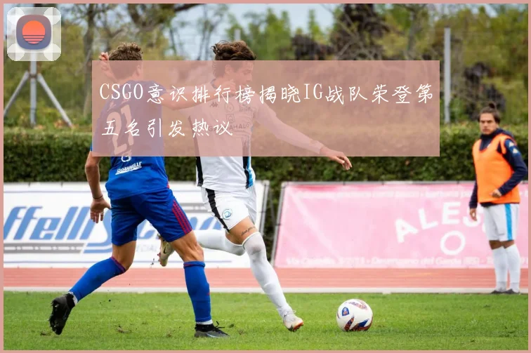 CSGO意识排行榜揭晓IG战队荣登第五名引发热议