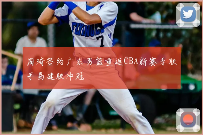 周琦签约广东男篮重返CBA新赛季联手易建联冲冠