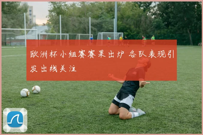 欧洲杯小组赛赛果出炉 各队表现引发出线关注