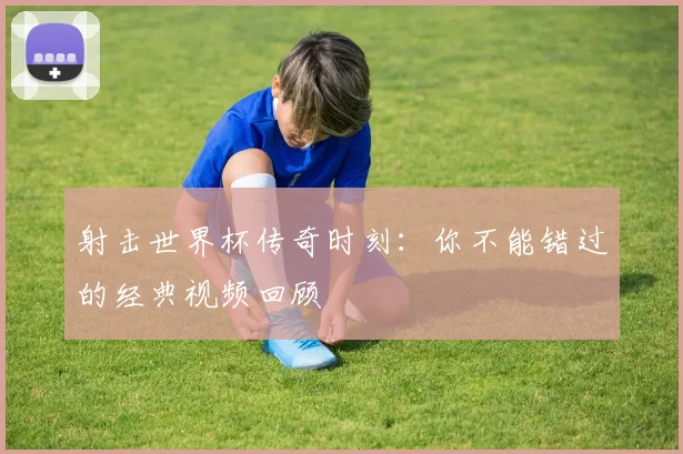 射击世界杯传奇时刻：你不能错过的经典视频回顾
