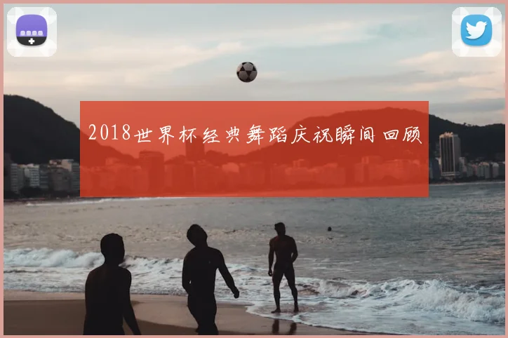 2018世界杯经典舞蹈庆祝瞬间回顾