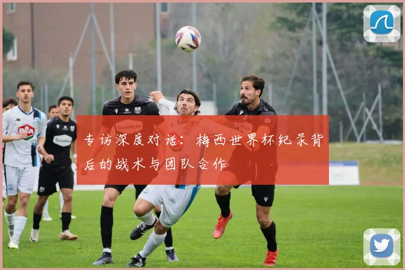 专访深度对话：梅西世界杯纪录背后的战术与团队合作