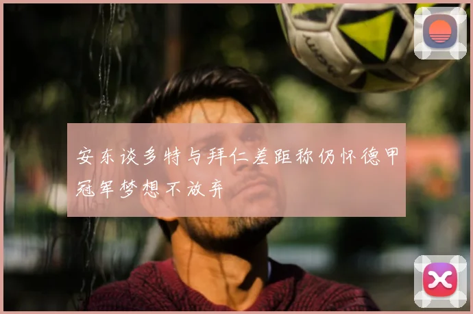 安东谈多特与拜仁差距称仍怀德甲冠军梦想不放弃
