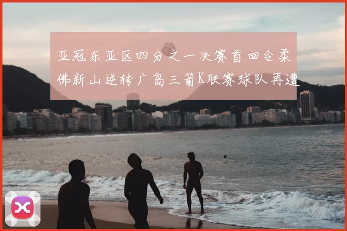 亚冠东亚区四分之一决赛首回合柔佛新山逆转广岛三箭K联赛球队再遭不胜困扰