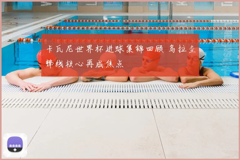 卡瓦尼世界杯进球集锦回顾 乌拉圭锋线核心再成焦点