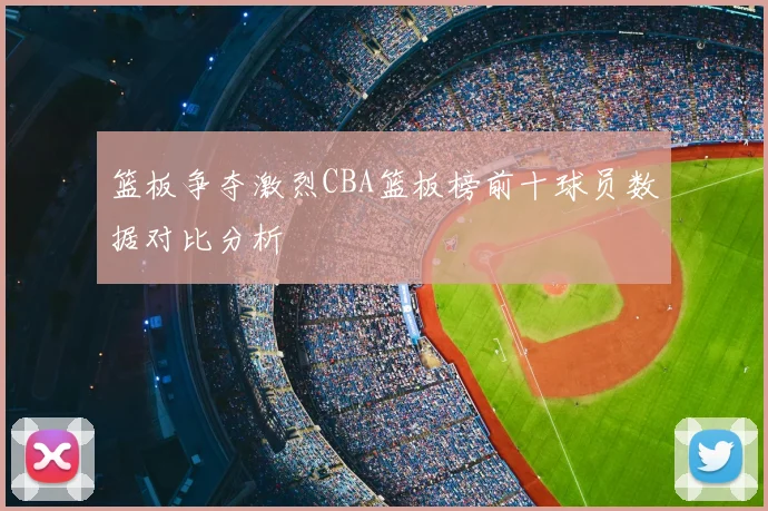 篮板争夺激烈CBA篮板榜前十球员数据对比分析