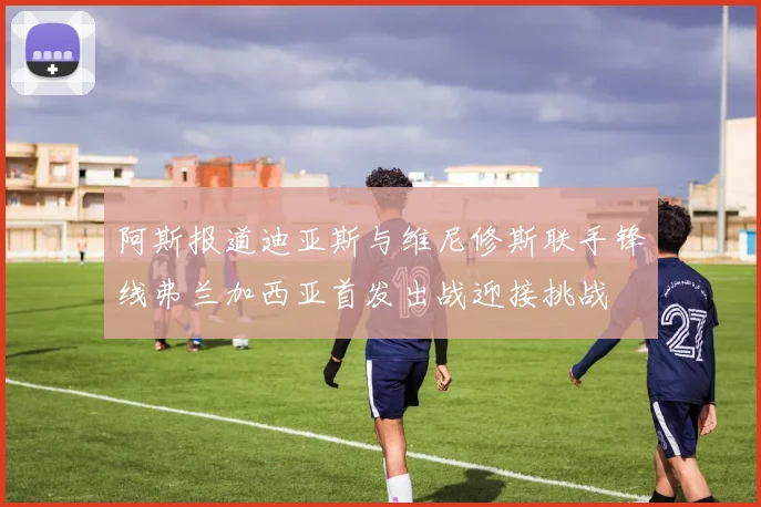 阿斯报道迪亚斯与维尼修斯联手锋线弗兰加西亚首发出战迎接挑战