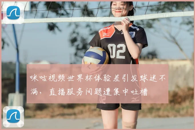 咪咕视频世界杯体验差引发球迷不满，直播服务问题遭集中吐槽