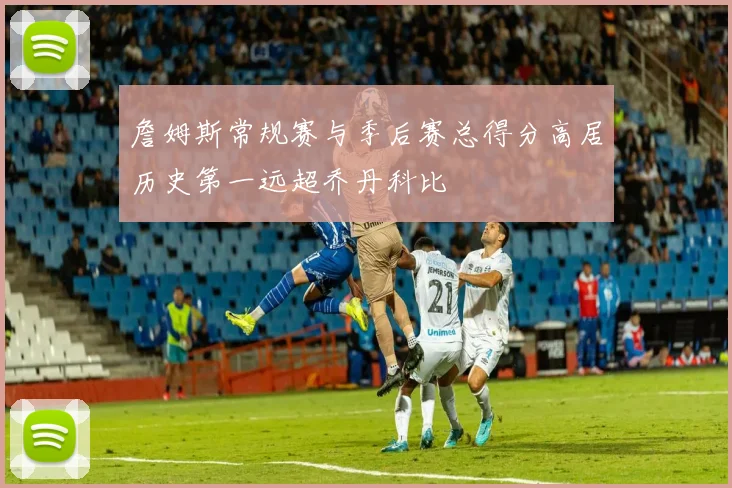 詹姆斯常规赛与季后赛总得分高居历史第一远超乔丹科比