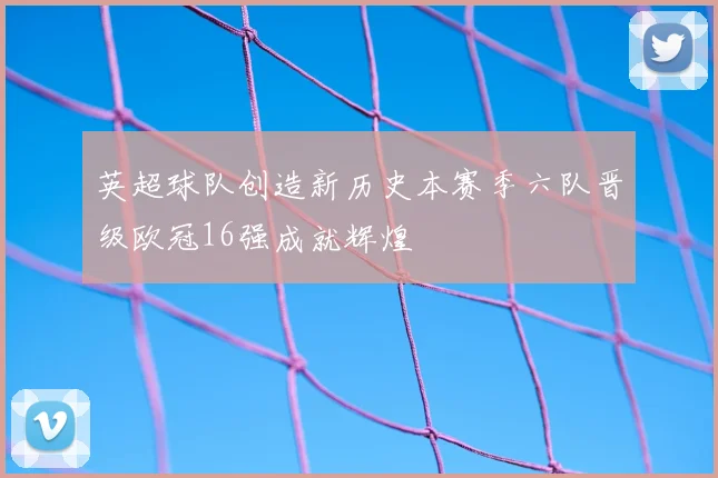 英超球队创造新历史本赛季六队晋级欧冠16强成就辉煌