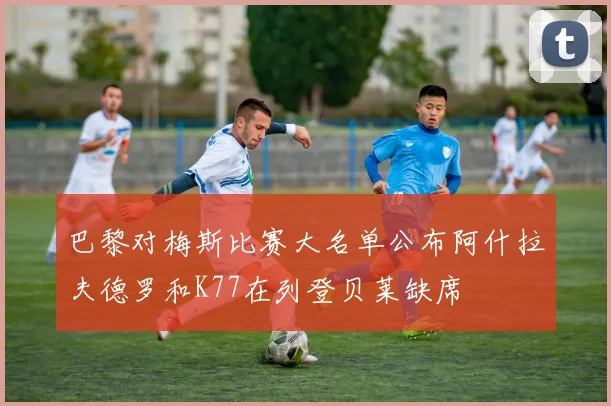 巴黎对梅斯比赛大名单公布阿什拉夫德罗和K77在列登贝莱缺席