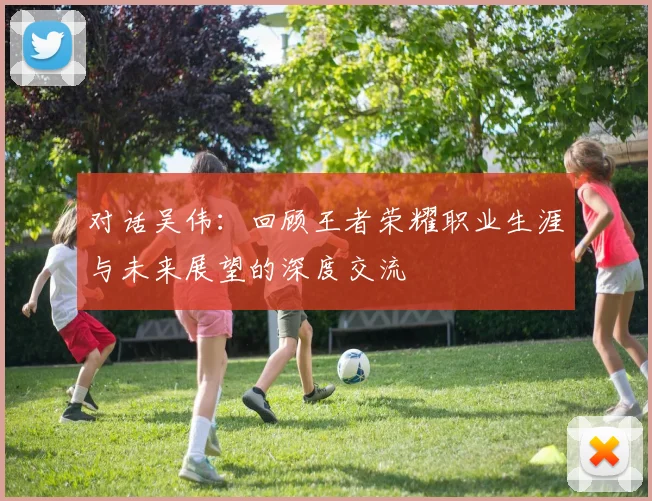 对话吴伟：回顾王者荣耀职业生涯与未来展望的深度交流