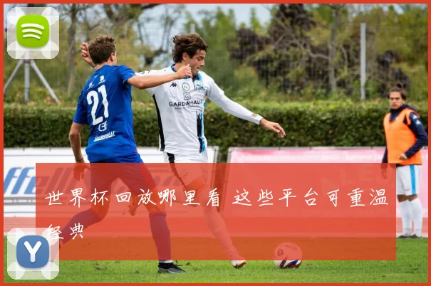 世界杯回放哪里看 这些平台可重温经典