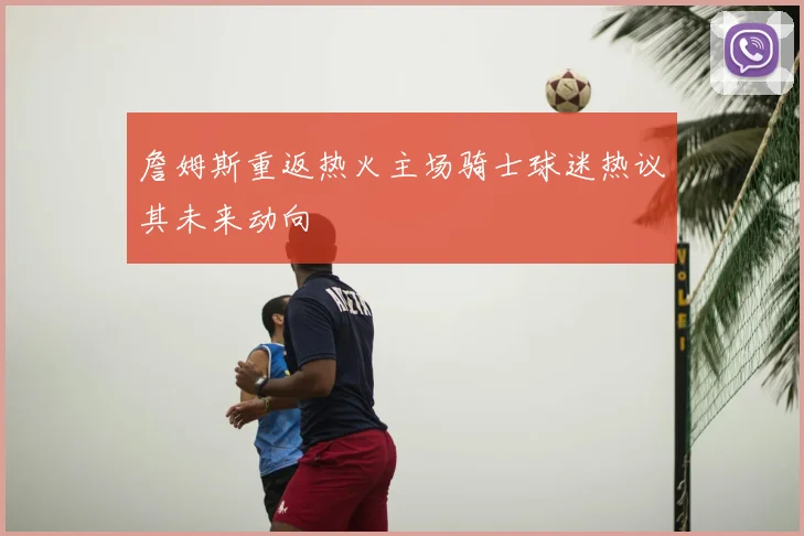詹姆斯重返热火主场骑士球迷热议其未来动向