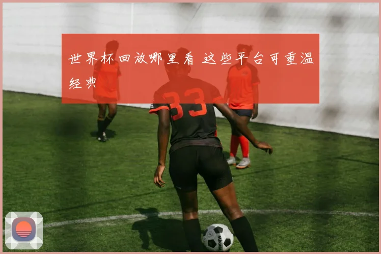 世界杯回放哪里看 这些平台可重温经典