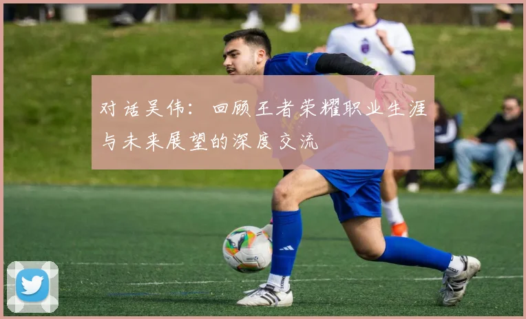 对话吴伟：回顾王者荣耀职业生涯与未来展望的深度交流