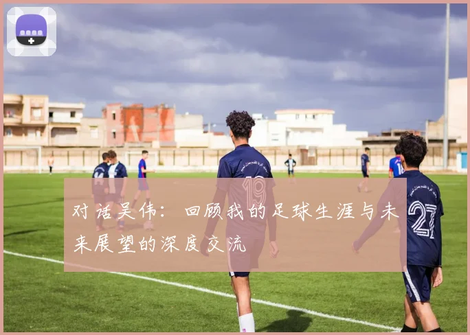 对话吴伟：回顾我的足球生涯与未来展望的深度交流
