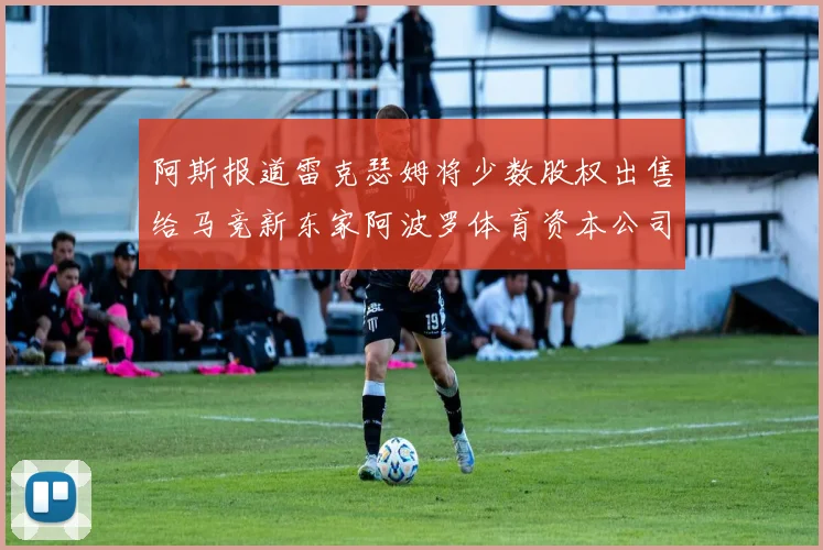 阿斯报道雷克瑟姆将少数股权出售给马竞新东家阿波罗体育资本公司