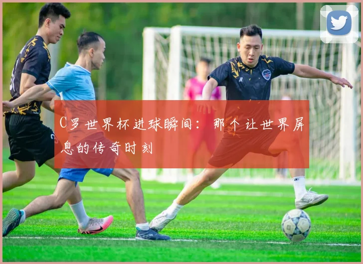 C罗世界杯进球瞬间：那个让世界屏息的传奇时刻