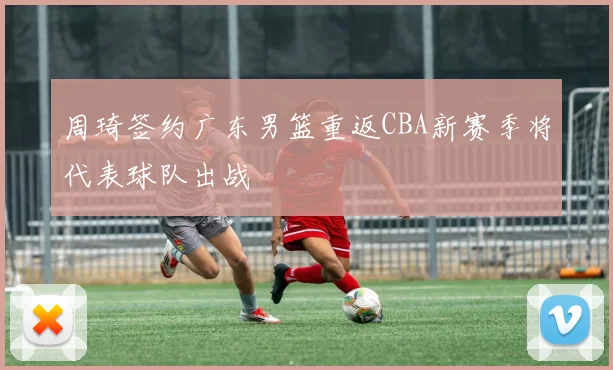 周琦签约广东男篮重返CBA新赛季将代表球队出战