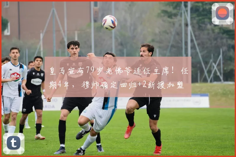 皇马宣布79岁老佛爷连任主席！任期4年，穆帅确定回归+2新援加盟