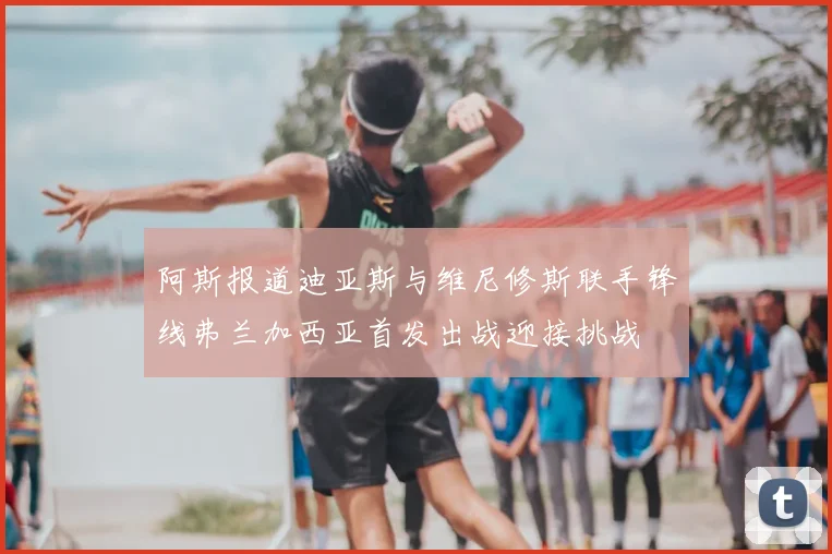 阿斯报道迪亚斯与维尼修斯联手锋线弗兰加西亚首发出战迎接挑战