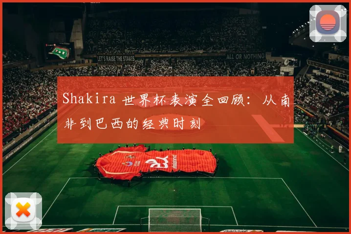 Shakira 世界杯表演全回顾：从南非到巴西的经典时刻