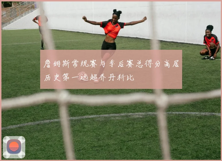 詹姆斯常规赛与季后赛总得分高居历史第一远超乔丹科比