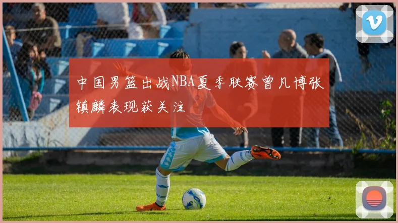中国男篮出战NBA夏季联赛曾凡博张镇麟表现获关注