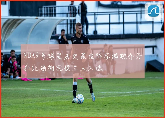 NBA9号球星历史最佳阵容揭晓乔丹科比领衔现役三人入选