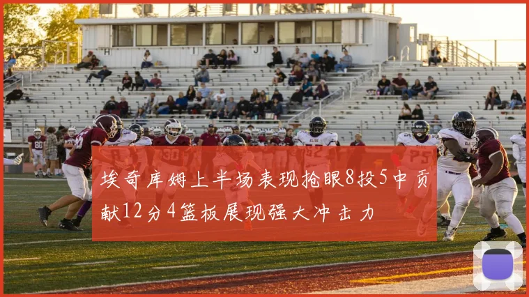 埃奇库姆上半场表现抢眼8投5中贡献12分4篮板展现强大冲击力
