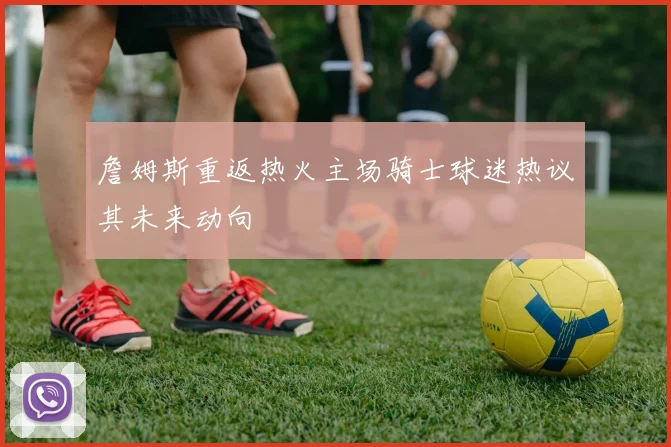 詹姆斯重返热火主场骑士球迷热议其未来动向