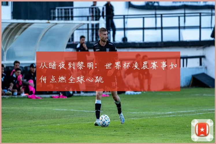 从暗夜到黎明：世界杯凌晨赛事如何点燃全球心跳
