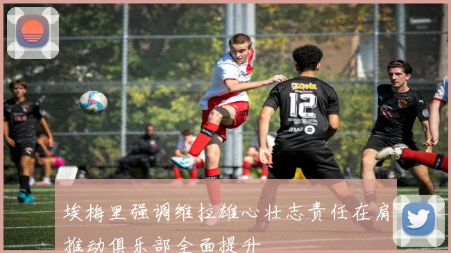 埃梅里强调维拉雄心壮志责任在肩推动俱乐部全面提升